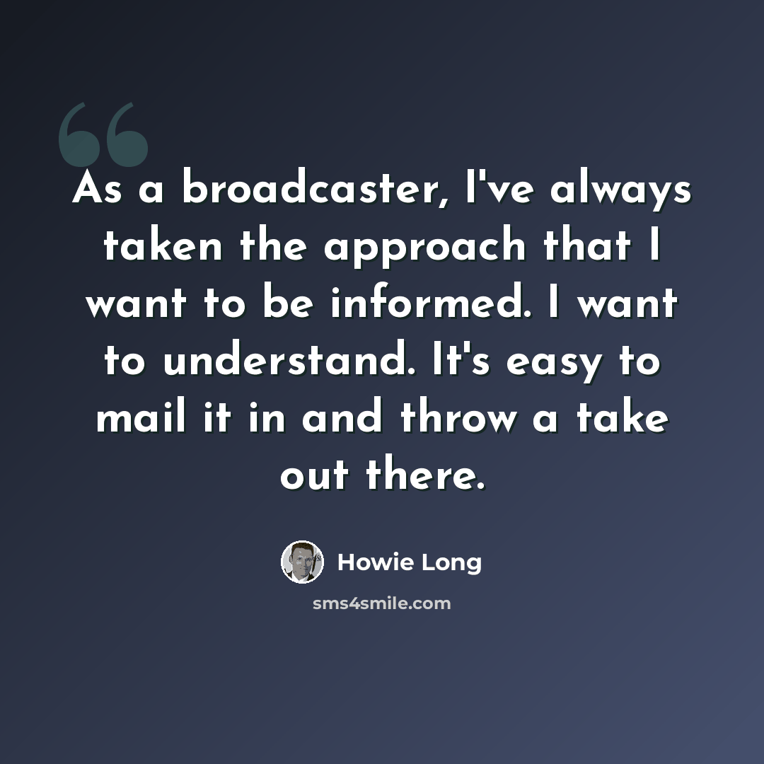 “As a broadcaster, I've always taken the approach that I want to be informed. I want to understand. It's easy to mail it in and throw a take out there.” quote by Howie Long