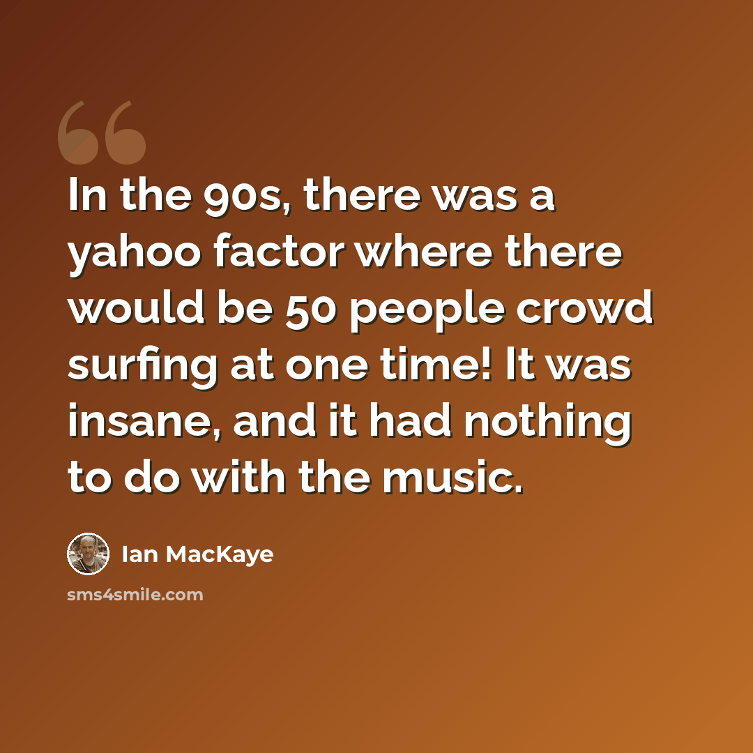 “In the 90s, there was a yahoo factor where there would be 50 people crowd surfing at one time! It was insane, and it had nothing to do with the music.” quote by Ian MacKaye