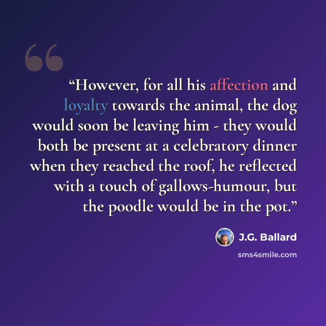 “However, for all his affection and loyalty towards the animal, the dog would soon be leaving him - they would both be present at a celebratory dinner when they reached the roof, he reflected with a touch of gallows-humour, but the poodle would be in the pot.” quote by J.G. Ballard