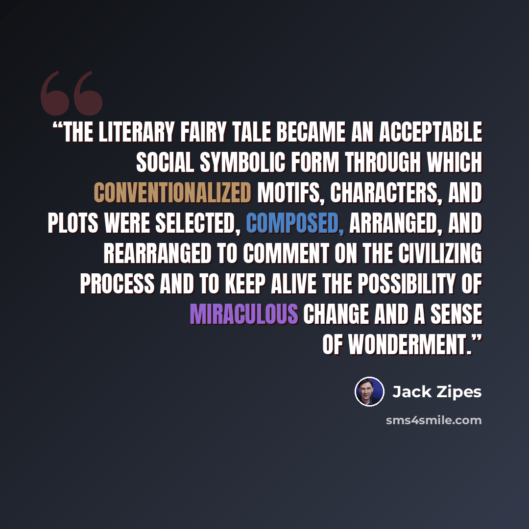 “The literary fairy tale became an acceptable social symbolic form through which conventionalized motifs, characters, and plots were selected, composed, arranged, and rearranged to comment on the civilizing process and to keep alive the possibility of miraculous change and a sense of wonderment.” quote by Jack Zipes