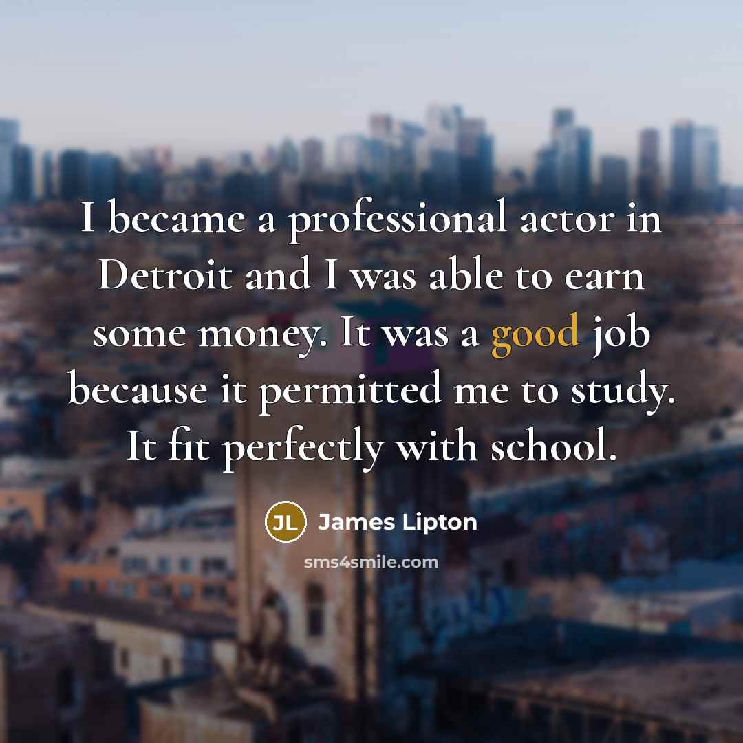 “I became a professional actor in Detroit and I was able to earn some money. It was a good job because it permitted me to study. It fit perfectly with school.” quote by James Lipton