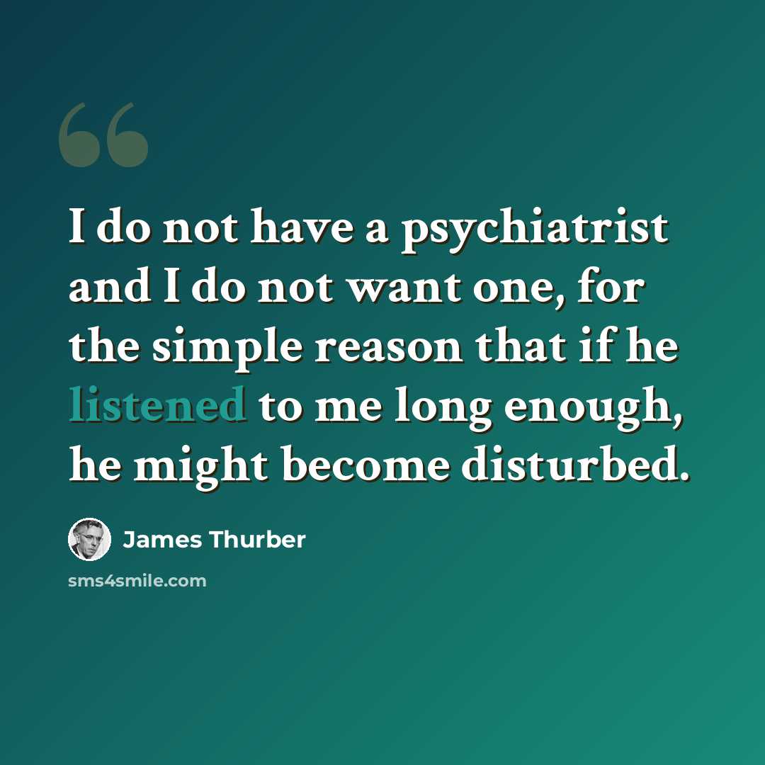 “I do not have a psychiatrist and I do not want one, for the simple reason that if he listened to me long enough, he might become disturbed.” quote by James Thurber