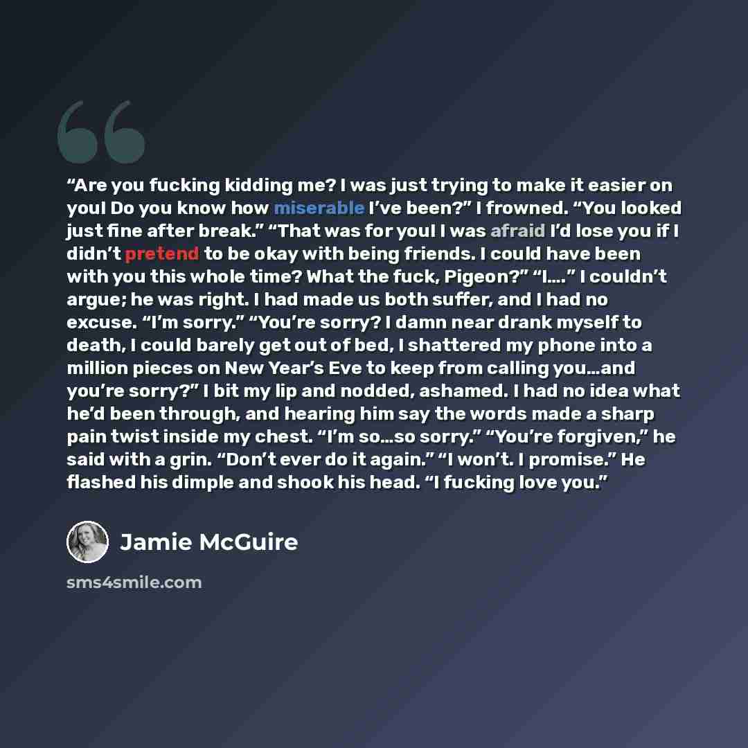 “Are you fucking kidding me? I was just trying to make it easier on you! Do you know how miserable I’ve been?” I frowned. “You looked just fine after break.” “That was for you! I was afraid I’d lose you if I didn’t pretend to be okay with being friends. I could have been with you this whole time?…” quote by Jamie McGuire