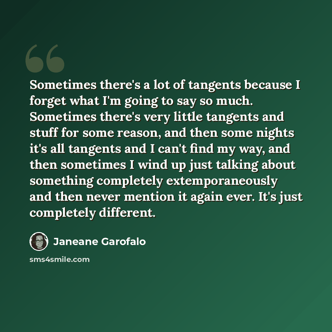 “Sometimes there's a lot of tangents because I forget what I'm going to say so much. Sometimes there's very little tangents and stuff for some reason, and then some nights it's all tangents and I can't find my way, and then sometimes I wind up just talking about something completely…” quote by Janeane Garofalo