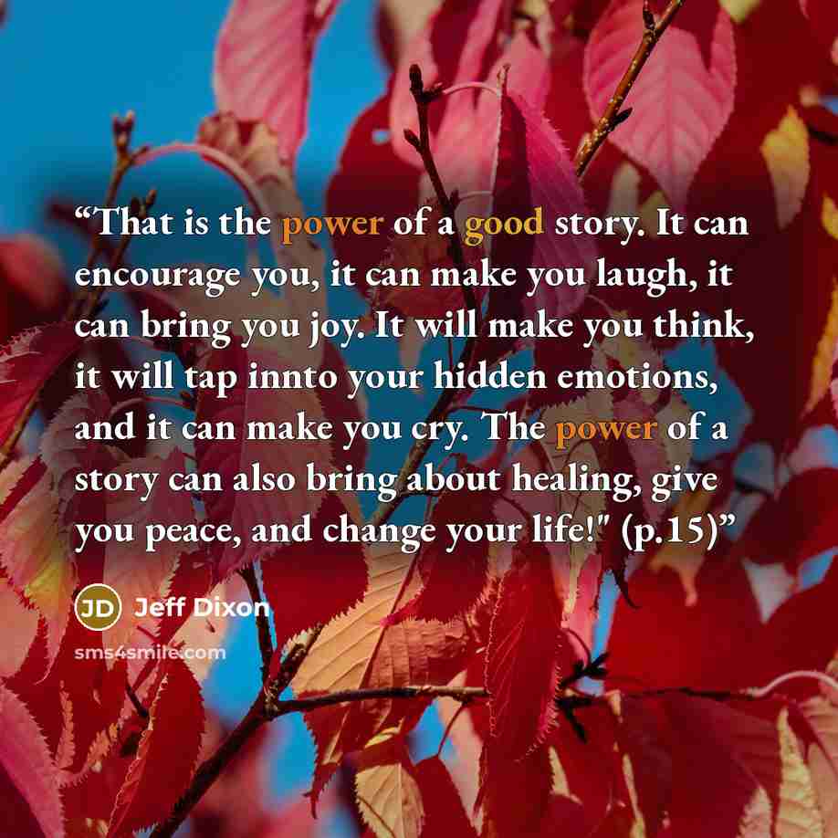 “That is the power of a good story. It can encourage you, it can make you laugh, it can bring you joy. It will make you think, it will tap innto your hidden emotions, and it can make you cry. The power of a story can also bring about healing, give you peace, and change your life!" (p.15)” quote by Jeff Dixon