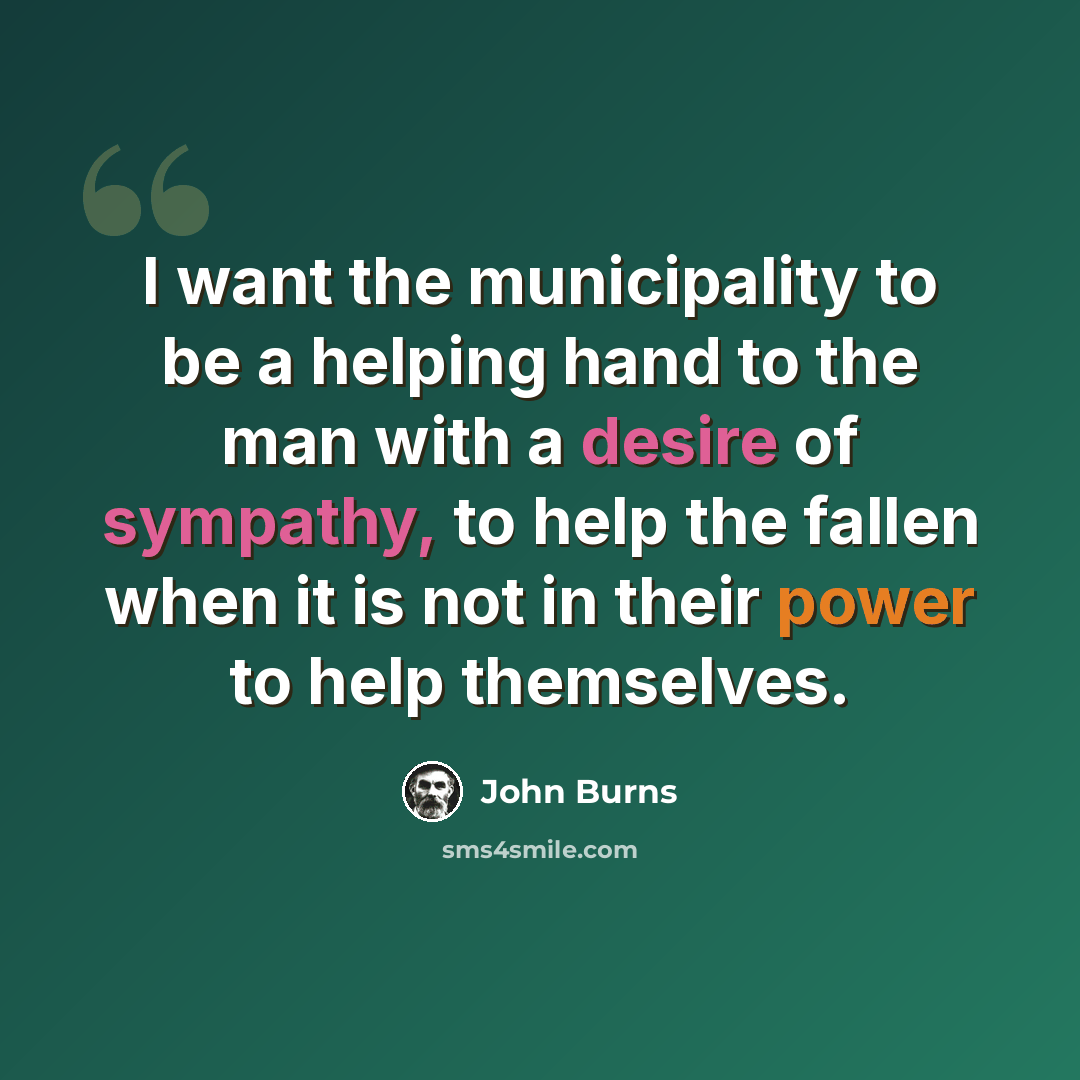 “I want the municipality to be a helping hand to the man with a desire of sympathy, to help the fallen when it is not in their power to help themselves.” quote by John Burns