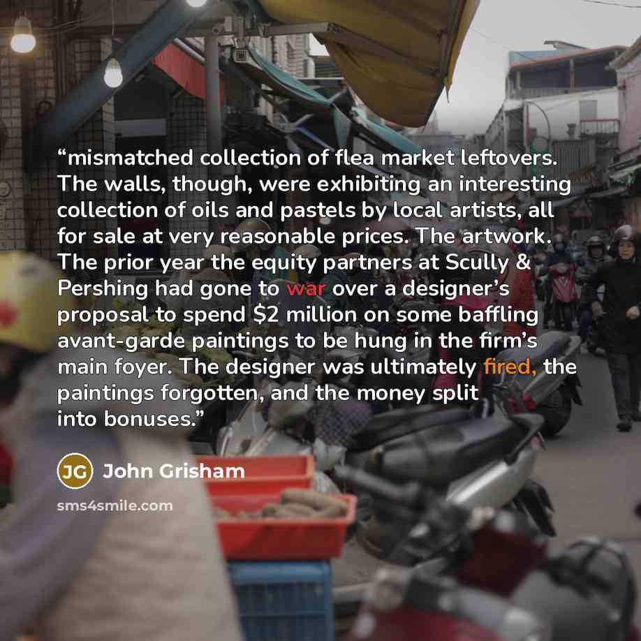 “mismatched collection of flea market leftovers. The walls, though, were exhibiting an interesting collection of oils and pastels by local artists, all for sale at very reasonable prices. The artwork. The prior year the equity partners at Scully & Pershing had gone to war over a designer’s proposal…” quote by John Grisham