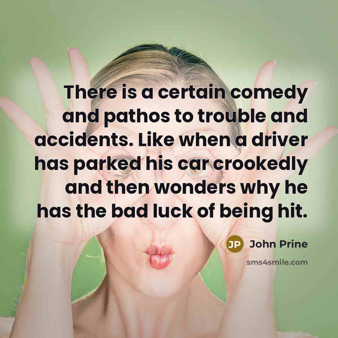 “There is a certain comedy and pathos to trouble and accidents. Like when a driver has parked his car crookedly and then wonders why he has the bad luck of being hit.” quote by John Prine