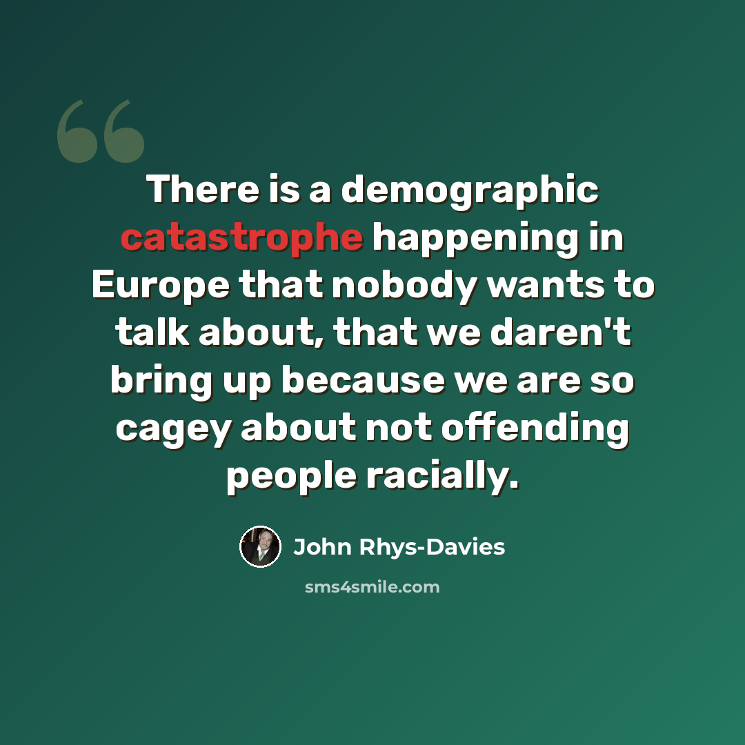 “There is a demographic catastrophe happening in Europe that nobody wants to talk about, that we daren't bring up because we are so cagey about not offending people racially.” quote by John Rhys-Davies