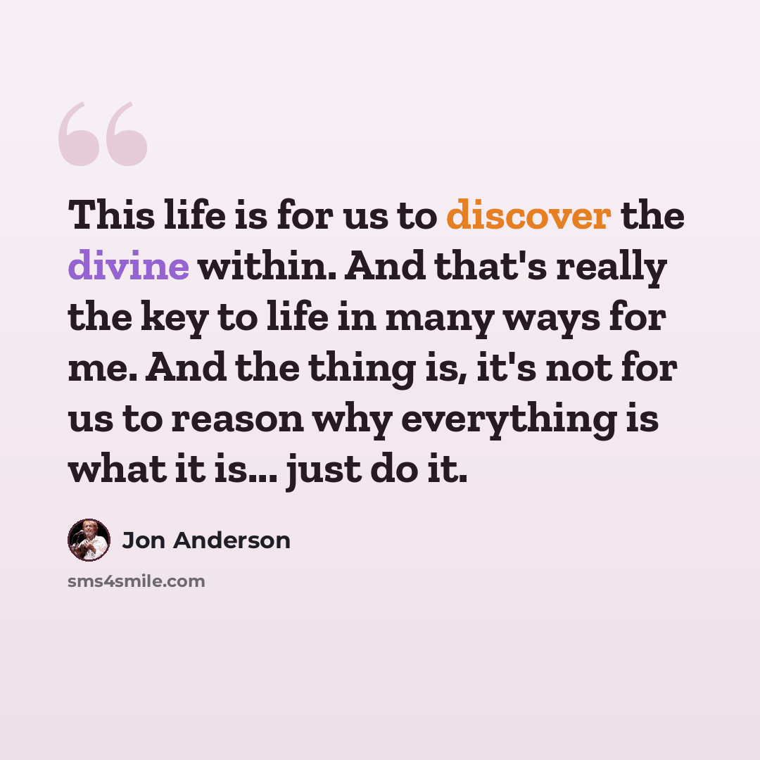 “This life is for us to discover the divine within. And that's really the key to life in many ways for me. And the thing is, it's not for us to reason why everything is what it is... just do it.” quote by Jon Anderson