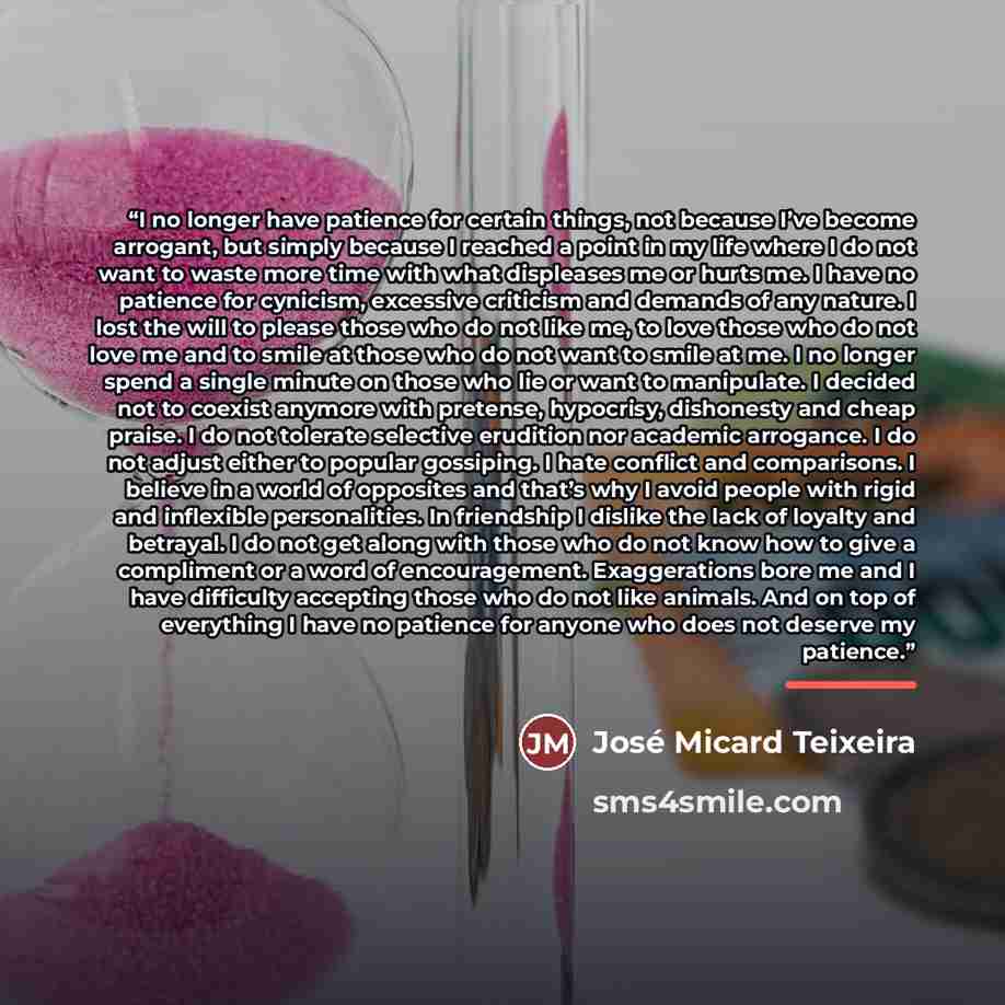 “I no longer have patience for certain things, not because I’ve become arrogant, but simply because I reached a point in my life where I do not want to waste more time with what displeases me or hurts me. I have no patience for cynicism, excessive criticism and demands of any nature. I lost the…” quote by José Micard Teixeira