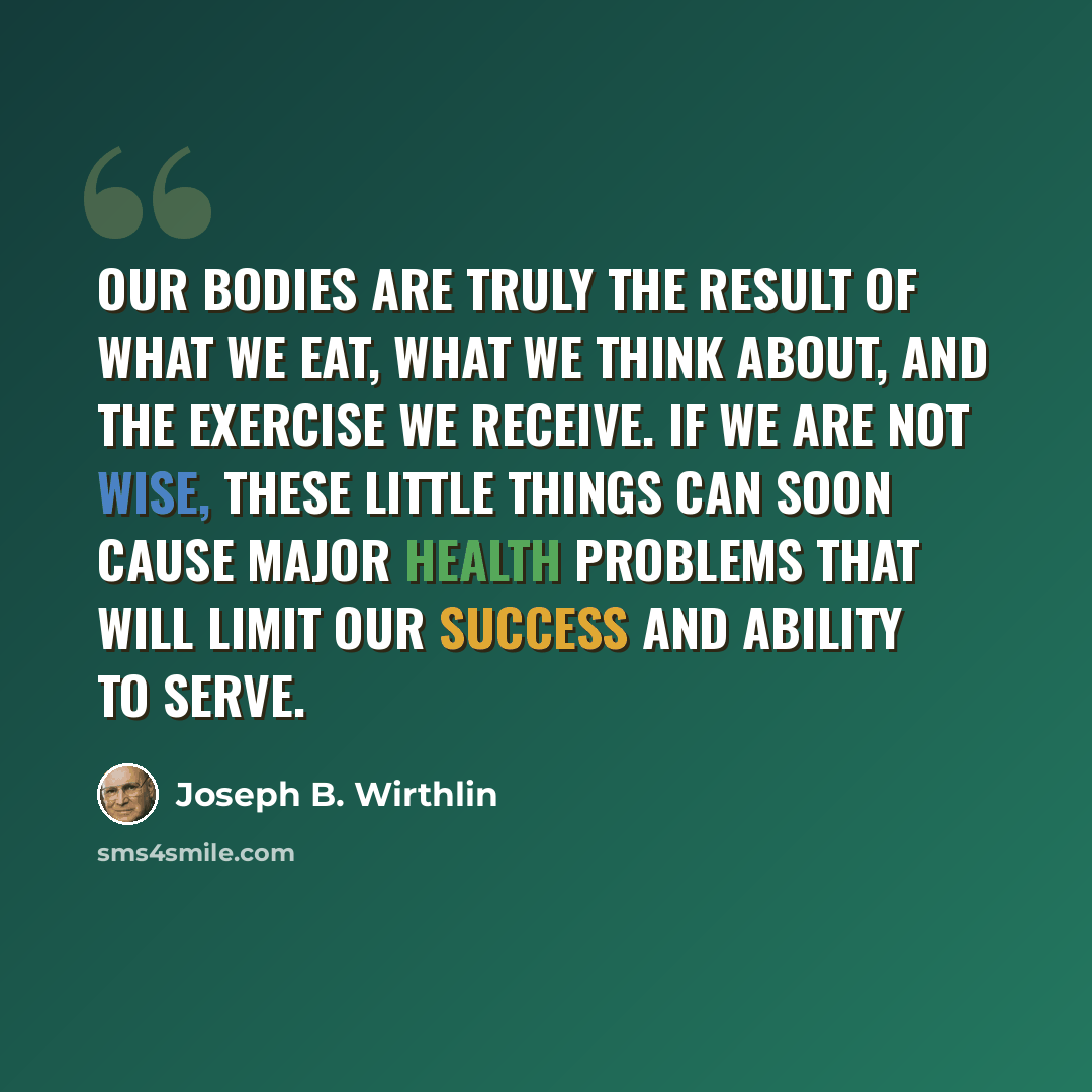 “Our bodies are truly the result of what we eat, what we think about, and the exercise we receive. If we are not wise, these little things can soon cause major health problems that will limit our success and ability to serve.” quote by Joseph B. Wirthlin