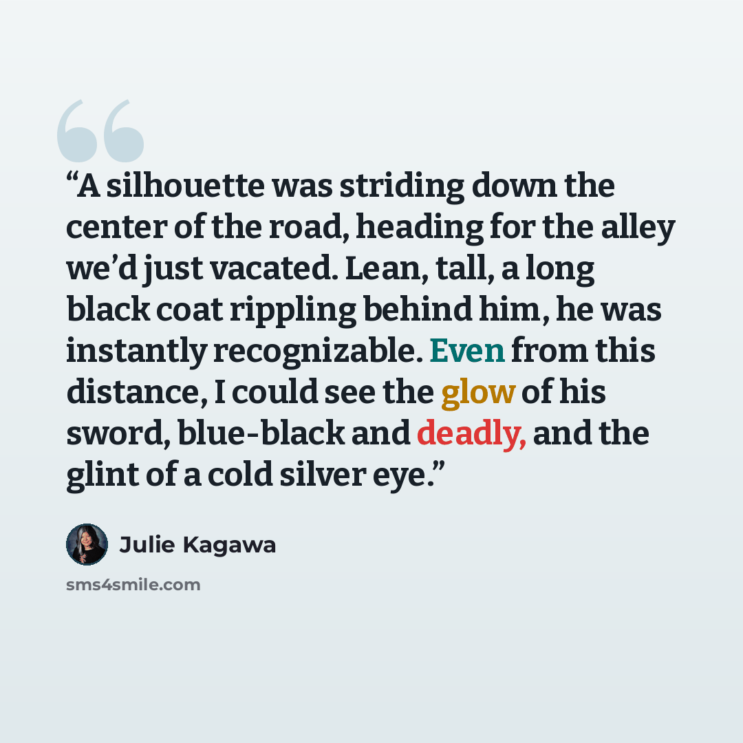 “A silhouette was striding down the center of the road, heading for the alley we’d just vacated. Lean, tall, a long black coat rippling behind him, he was instantly recognizable. Even from this distance, I could see the glow of his sword, blue-black and deadly, and the glint of a cold silver eye.” quote by Julie Kagawa