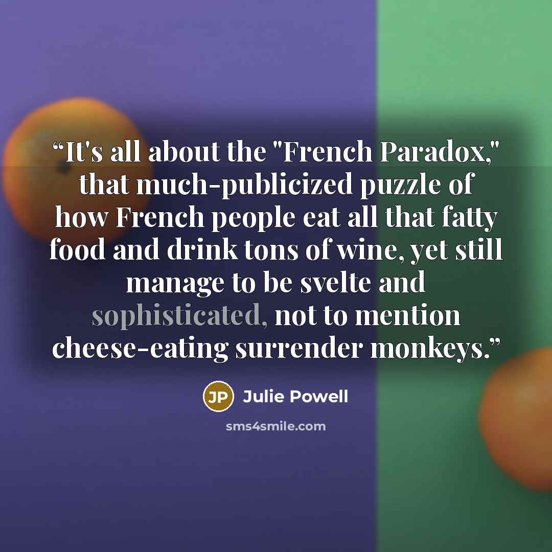 “It's all about the "French Paradox," that much-publicized puzzle of how French people eat all that fatty food and drink tons of wine, yet still manage to be svelte and sophisticated, not to mention cheese-eating surrender monkeys.” quote by Julie Powell