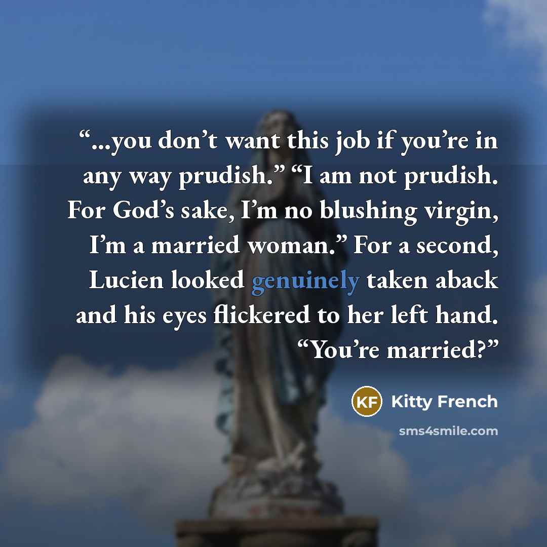 “…you don’t want this job if you’re in any way prudish.” “I am not prudish. For God’s sake, I’m no blushing virgin, I’m a married woman.” For a second, Lucien looked genuinely taken aback and his eyes flickered to her left hand. “You’re married?” quote by Kitty French