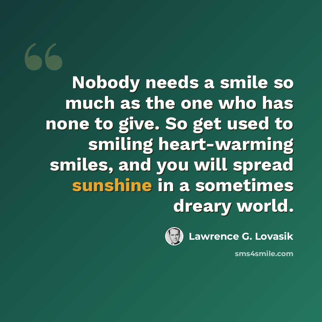 “Nobody needs a smile so much as the one who has none to give. So get used to smiling heart-warming smiles, and you will spread sunshine in a sometimes dreary world.” quote by Lawrence G. Lovasik