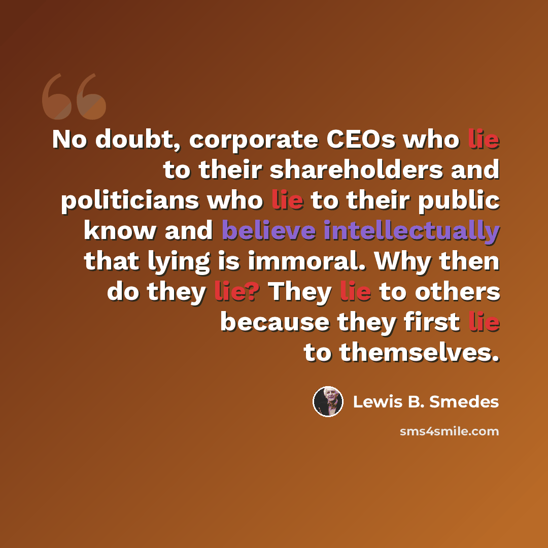 “No doubt, corporate CEOs who lie to their shareholders and politicians who lie to their public know and believe intellectually that lying is immoral. Why then do they lie? They lie to others because they first lie to themselves.” quote by Lewis B. Smedes