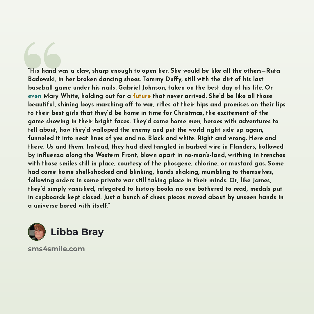 “His hand was a claw, sharp enough to open her. She would be like all the others—Ruta Badowski, in her broken dancing shoes. Tommy Duffy, still with the dirt of his last baseball game under his nails. Gabriel Johnson, taken on the best day of his life. Or even Mary White, holding out for a future…” quote by Libba Bray