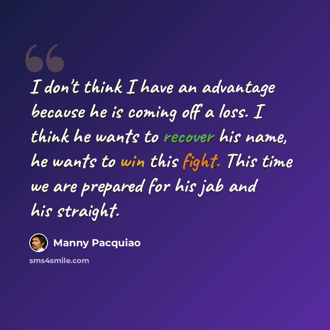 “I don't think I have an advantage because he is coming off a loss. I think he wants to recover his name, he wants to win this fight. This time we are prepared for his jab and his straight.” quote by Manny Pacquiao