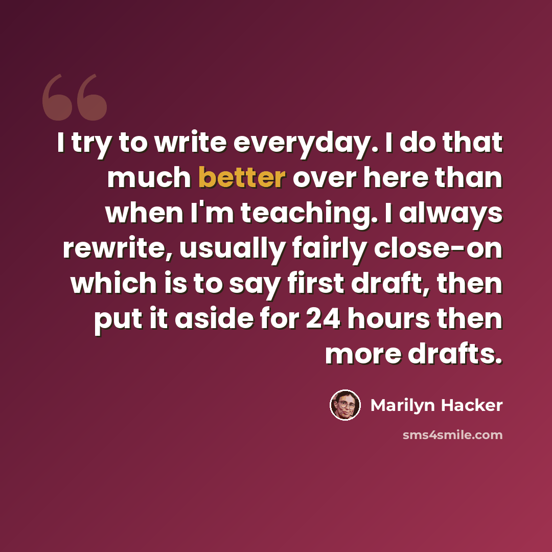 “I try to write everyday. I do that much better over here than when I'm teaching. I always rewrite, usually fairly close-on which is to say first draft, then put it aside for 24 hours then more drafts.” quote by Marilyn Hacker