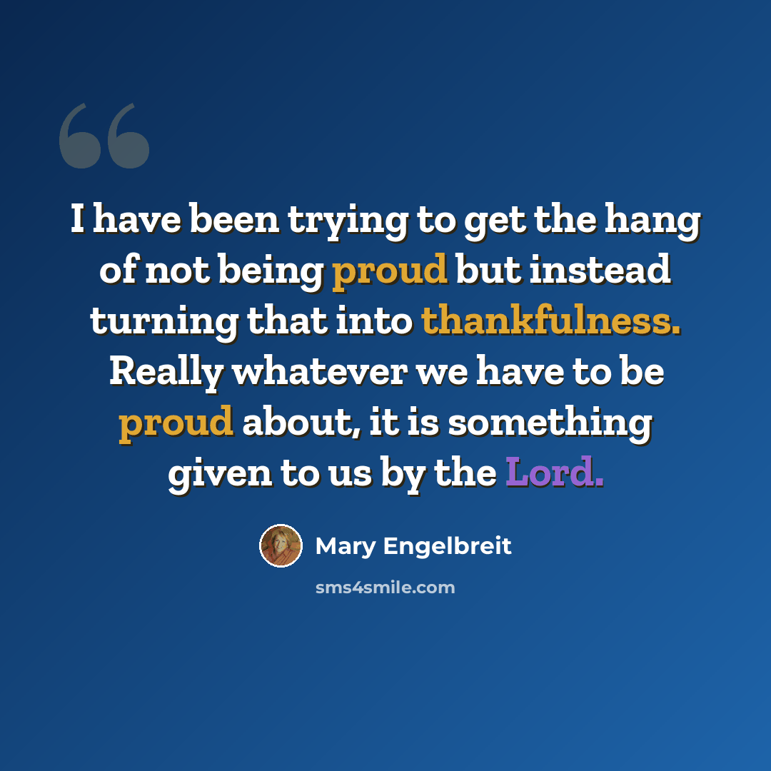 “I have been trying to get the hang of not being proud but instead turning that into thankfulness. Really whatever we have to be proud about, it is something given to us by the Lord.” quote by Mary Engelbreit