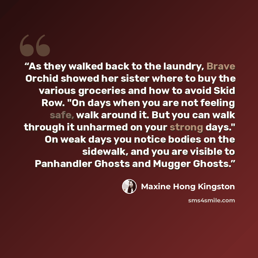 “As they walked back to the laundry, Brave Orchid showed her sister where to buy the various groceries and how to avoid Skid Row. "On days when you are not feeling safe, walk around it. But you can walk through it unharmed on your strong days." On weak days you notice bodies on the sidewalk, and…” quote by Maxine Hong Kingston