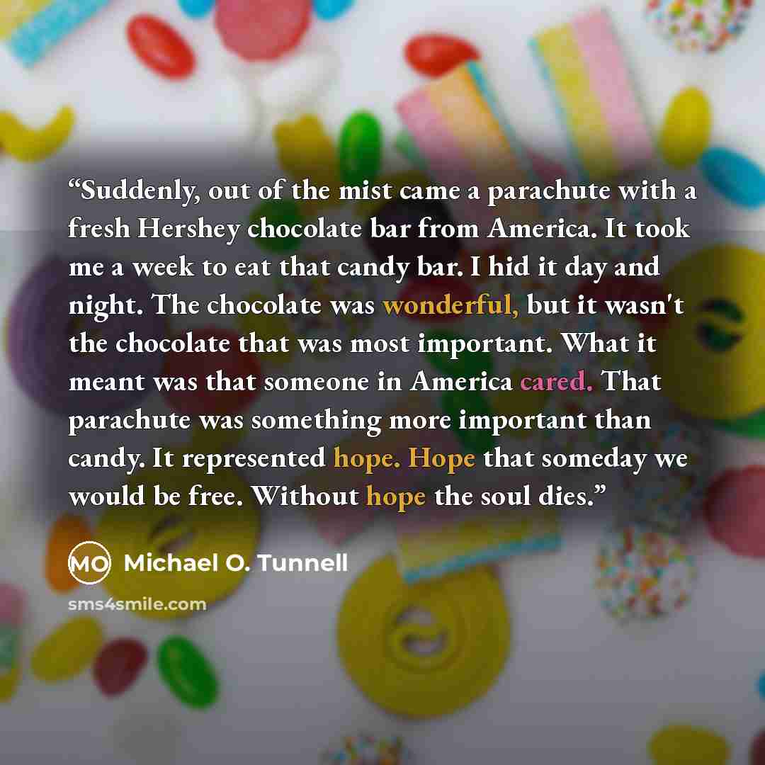 “Suddenly, out of the mist came a parachute with a fresh Hershey chocolate bar from America. It took me a week to eat that candy bar. I hid it day and night. The chocolate was wonderful, but it wasn't the chocolate that was most important. What it meant was that someone in America cared. That…” quote by Michael O. Tunnell