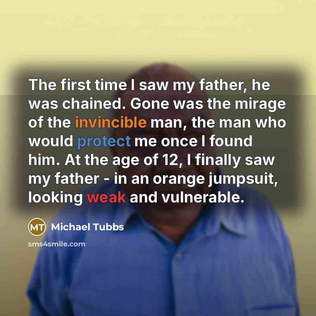 “The first time I saw my father, he was chained. Gone was the mirage of the invincible man, the man who would protect me once I found him. At the age of 12, I finally saw my father - in an orange jumpsuit, looking weak and vulnerable.” quote by Michael Tubbs