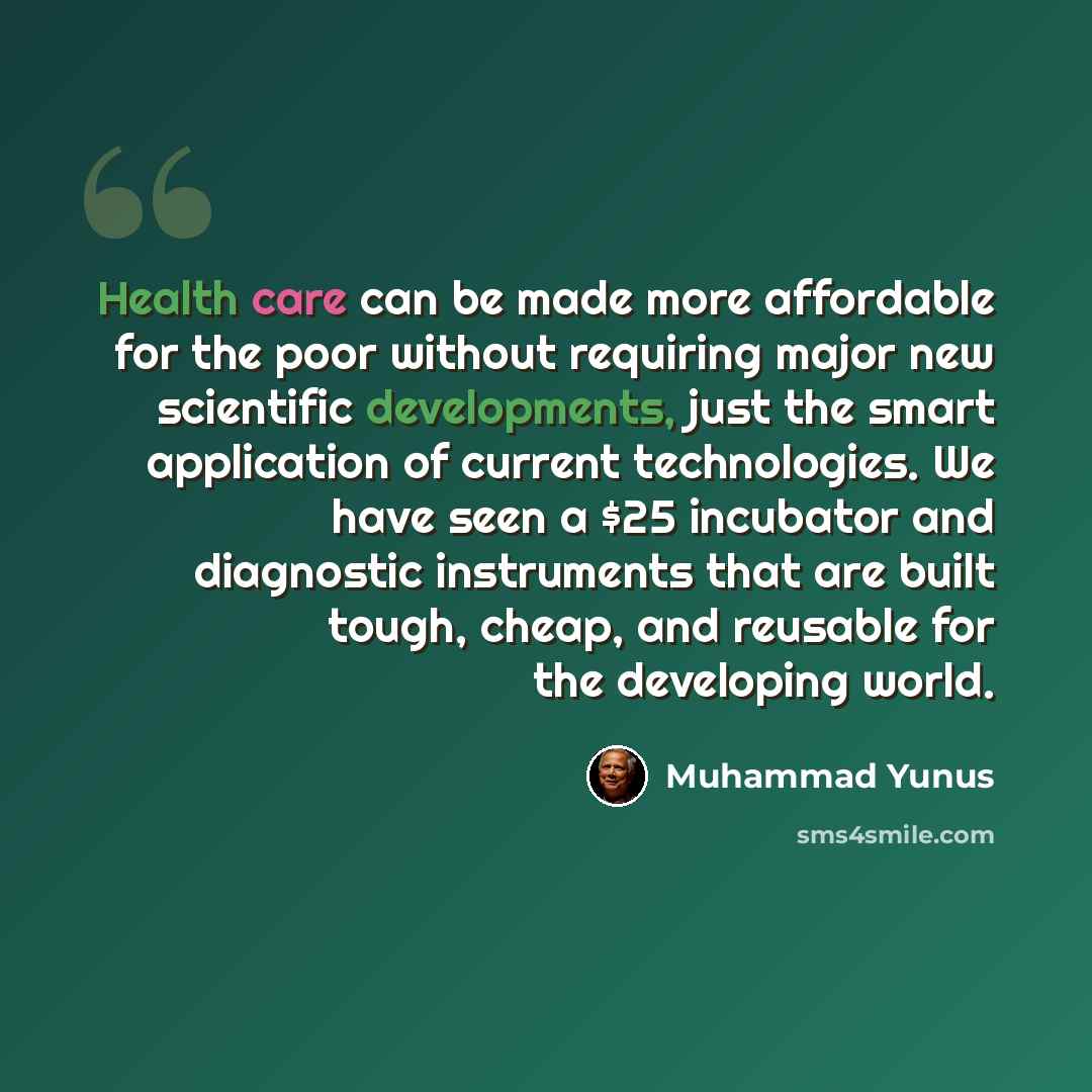 “Health care can be made more affordable for the poor without requiring major new scientific developments, just the smart application of current technologies. We have seen a $25 incubator and diagnostic instruments that are built tough, cheap, and reusable for the developing world.” quote by Muhammad Yunus