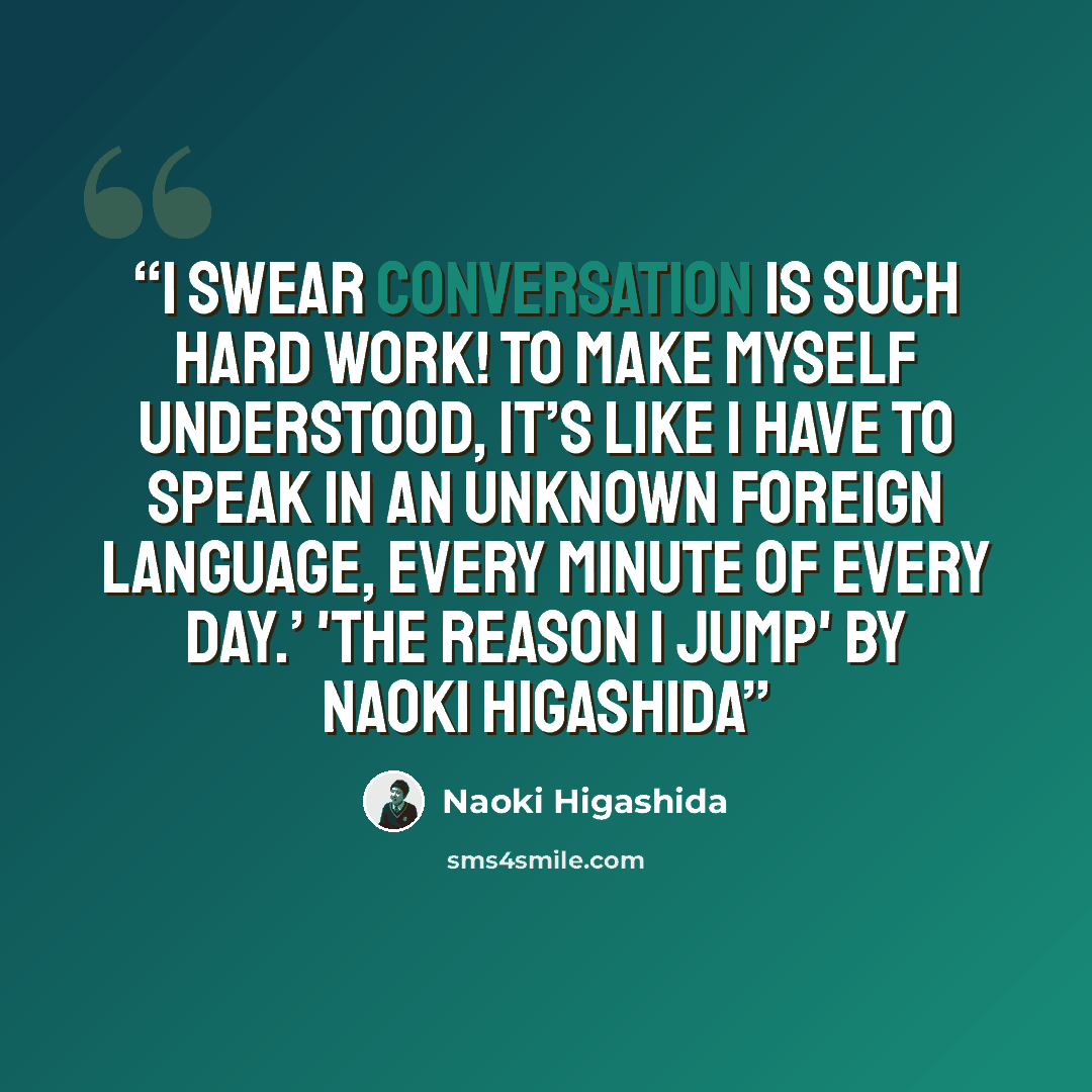“I swear conversation is such hard work! To make myself understood, it’s like I have to speak in an unknown foreign language, every minute of every day.’ 'The Reason I Jump' by Naoki Higashida” quote by Naoki Higashida