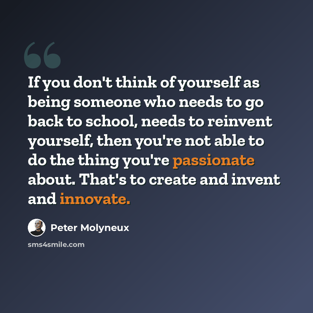 “If you don't think of yourself as being someone who needs to go back to school, needs to reinvent yourself, then you're not able to do the thing you're passionate about. That's to create and invent and innovate.” quote by Peter Molyneux