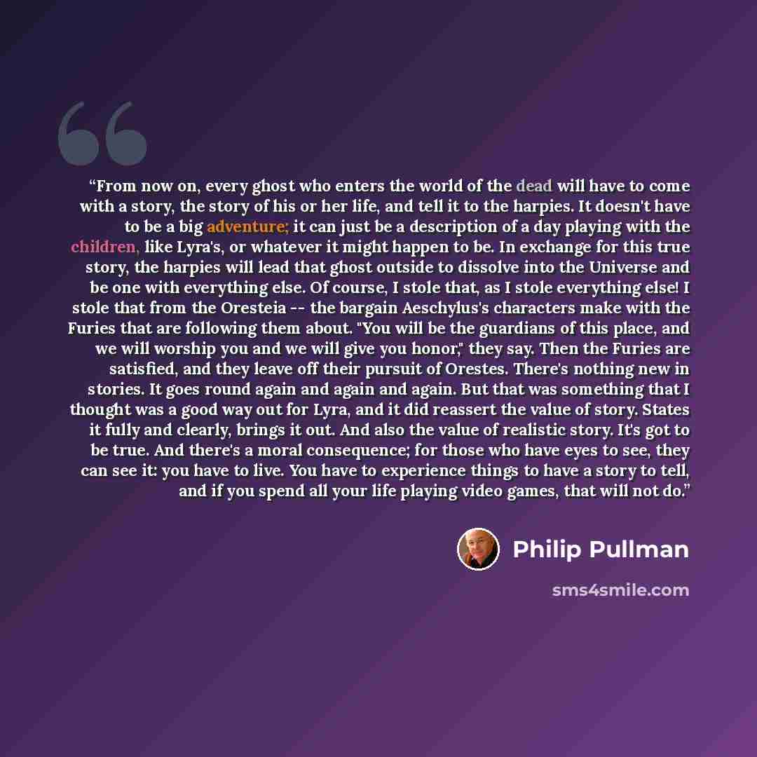 “From now on, every ghost who enters the world of the dead will have to come with a story, the story of his or her life, and tell it to the harpies. It doesn't have to be a big adventure; it can just be a description of a day playing with the children, like Lyra's, or whatever it might happen to…” quote by Philip Pullman