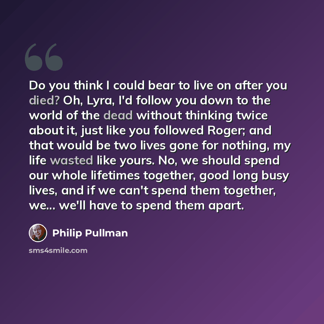 “Do you think I could bear to live on after you died? Oh, Lyra, I'd follow you down to the world of the dead without thinking twice about it, just like you followed Roger; and that would be two lives gone for nothing, my life wasted like yours. No, we should spend our whole lifetimes together, good…” quote by Philip Pullman