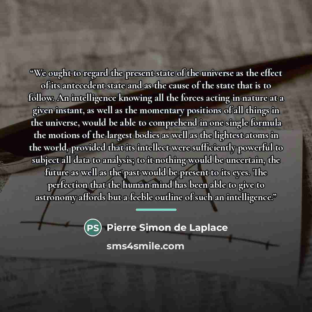 “We ought to regard the present state of the universe as the effect of its antecedent state and as the cause of the state that is to follow. An intelligence knowing all the forces acting in nature at a given instant, as well as the momentary positions of all things in the universe, would be able to…” quote by Pierre Simon de Laplace