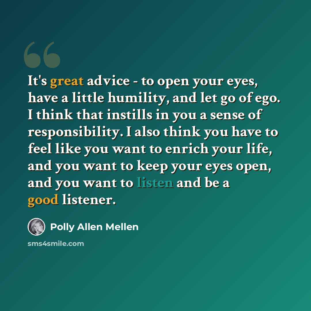 “It's great advice - to open your eyes, have a little humility, and let go of ego. I think that instills in you a sense of responsibility. I also think you have to feel like you want to enrich your life, and you want to keep your eyes open, and you want to listen and be a good listener.” quote by Polly Allen Mellen
