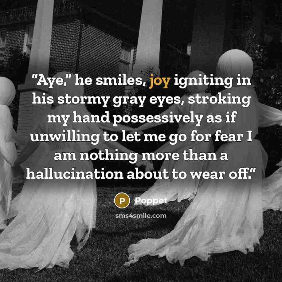 “Aye,” he smiles, joy igniting in his stormy gray eyes, stroking my hand possessively as if unwilling to let me go for fear I am nothing more than a hallucination about to wear off.” quote by Poppet