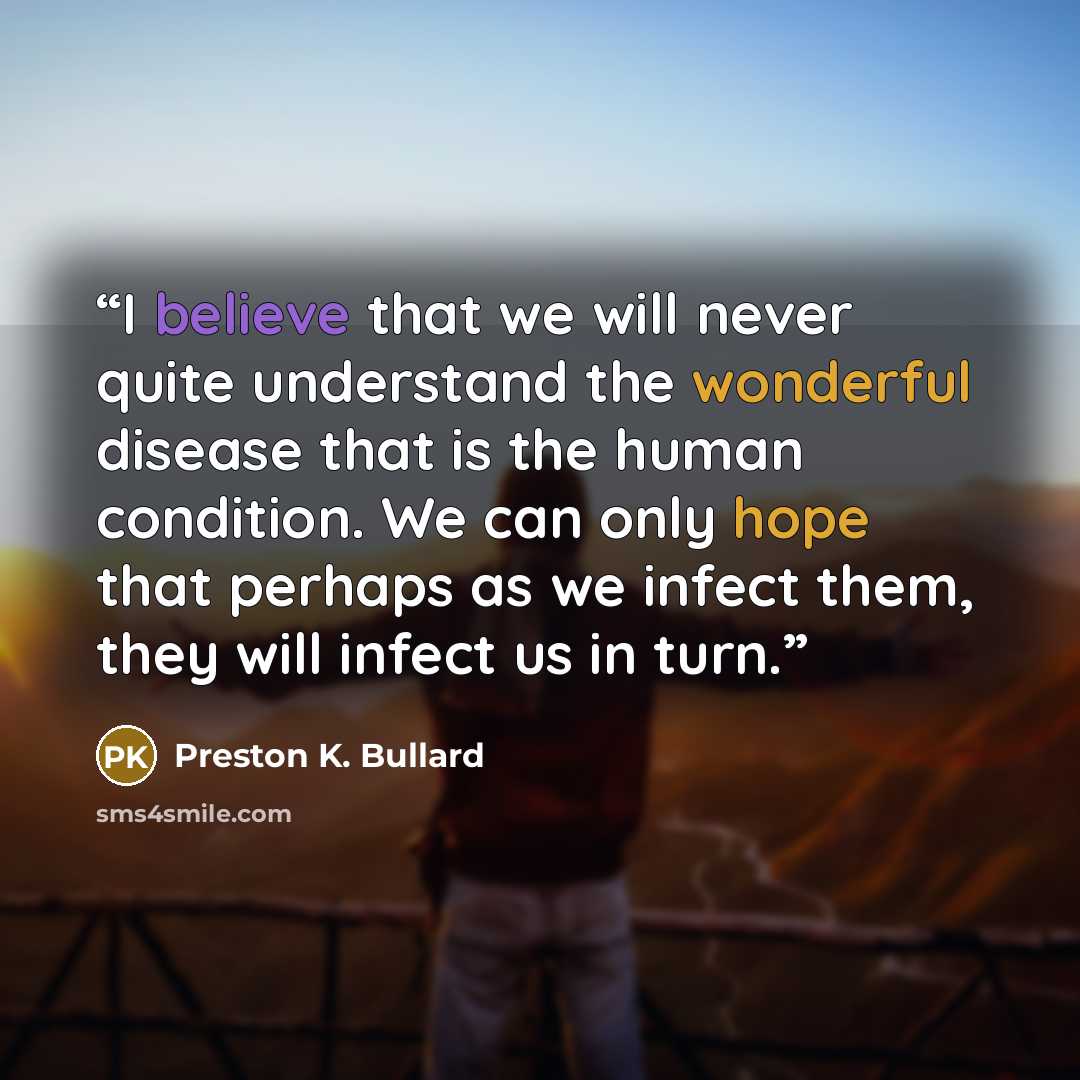 “I believe that we will never quite understand the wonderful disease that is the human condition. We can only hope that perhaps as we infect them, they will infect us in turn.” quote by Preston K. Bullard