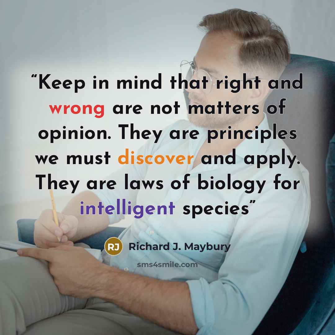 “Keep in mind that right and wrong are not matters of opinion. They are principles we must discover and apply. They are laws of biology for intelligent species” quote by Richard J. Maybury