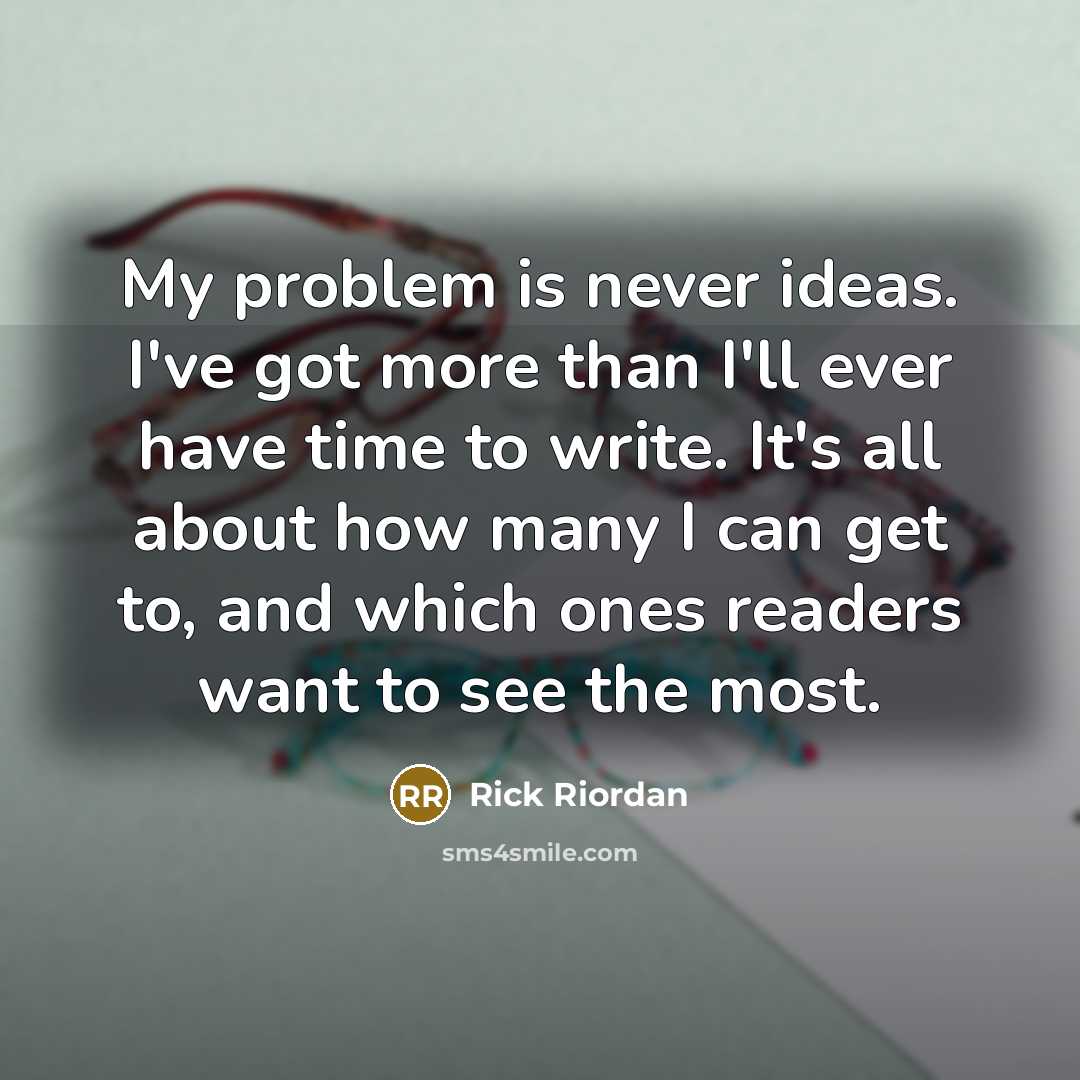“My problem is never ideas. I've got more than I'll ever have time to write. It's all about how many I can get to, and which ones readers want to see the most.” quote by Rick Riordan