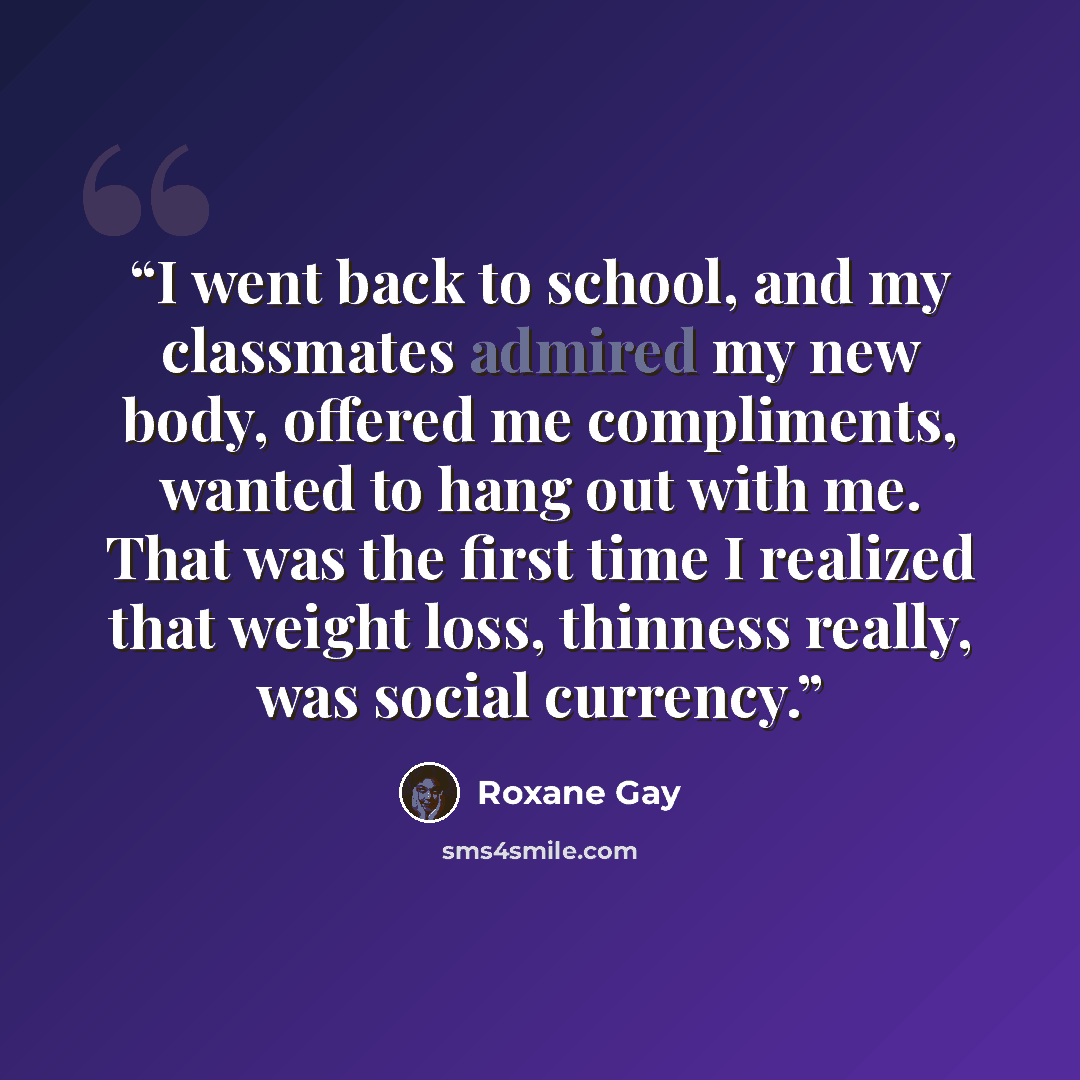 “I went back to school, and my classmates admired my new body, offered me compliments, wanted to hang out with me. That was the first time I realized that weight loss, thinness really, was social currency.” quote by Roxane Gay