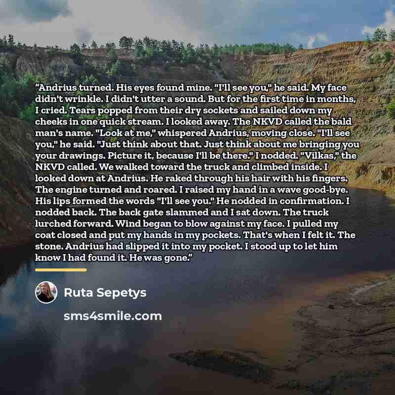 “Andrius turned. His eyes found mine. "I'll see you," he said. My face didn't wrinkle. I didn't utter a sound. But for the first time in months, I cried. Tears popped from their dry sockets and sailed down my cheeks in one quick stream. I looked away. The NKVD called the bald man's name. "Look at…” quote by Ruta Sepetys