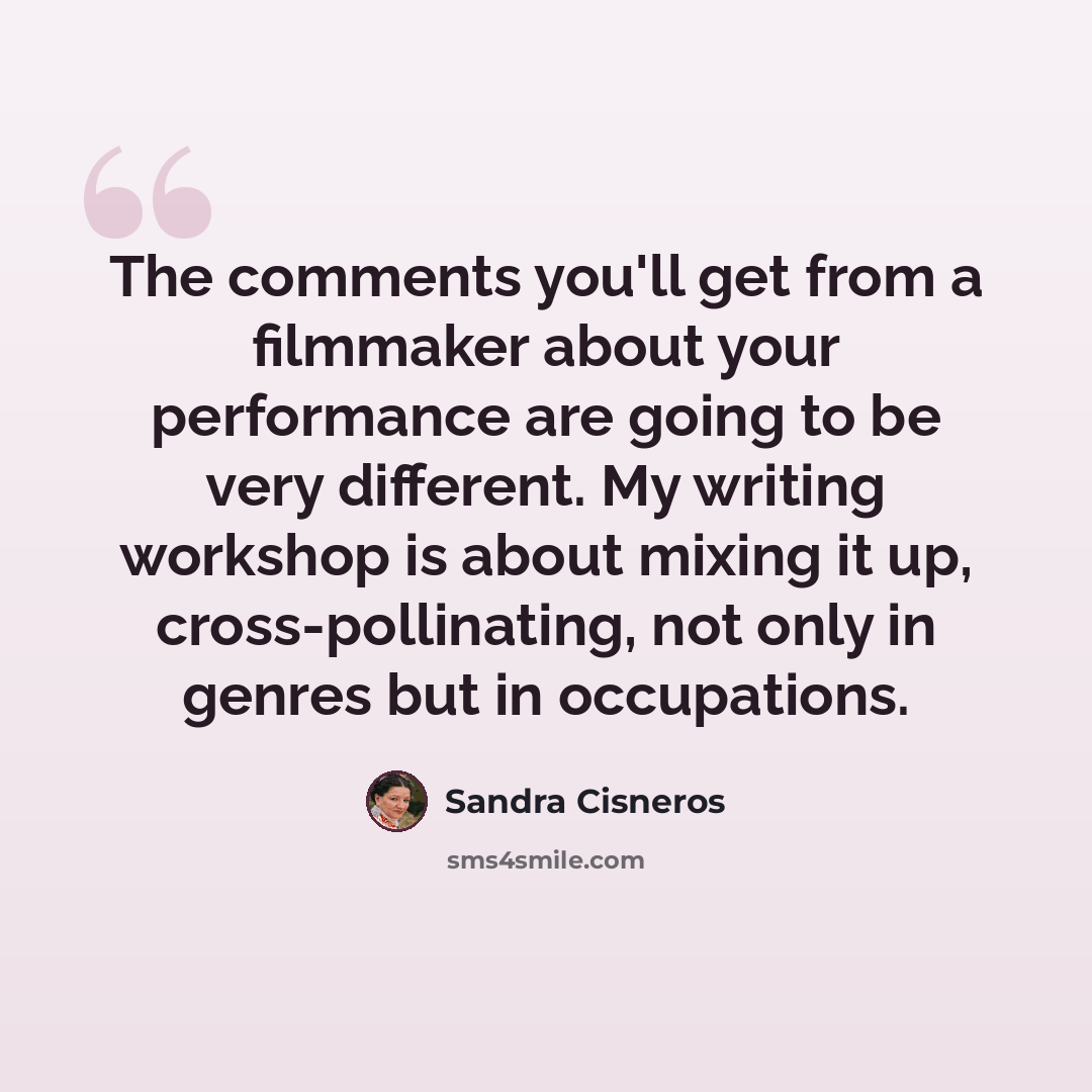 “The comments you'll get from a filmmaker about your performance are going to be very different. My writing workshop is about mixing it up, cross-pollinating, not only in genres but in occupations.” quote by Sandra Cisneros