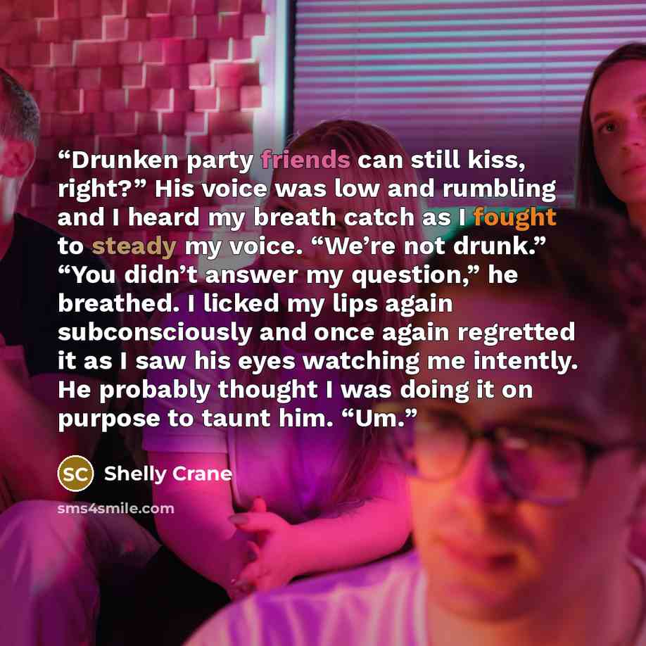 “Drunken party friends can still kiss, right?” His voice was low and rumbling and I heard my breath catch as I fought to steady my voice. “We’re not drunk.” “You didn’t answer my question,” he breathed. I licked my lips again subconsciously and once again regretted it as I saw his eyes watching me…” quote by Shelly Crane