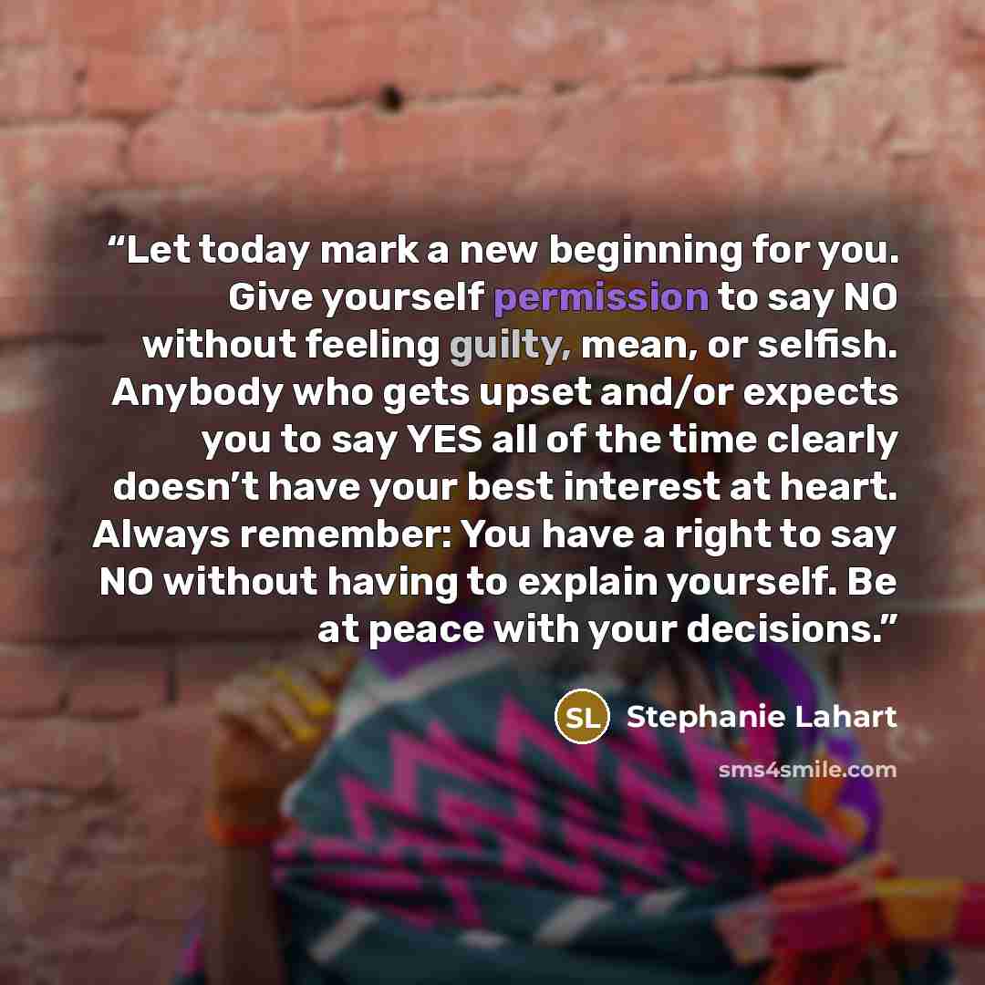 “Let today mark a new beginning for you. Give yourself permission to say NO without feeling guilty, mean, or selfish. Anybody who gets upset and/or expects you to say YES all of the time clearly doesn’t have your best interest at heart. Always remember: You have a right to say NO without having to…” quote by Stephanie Lahart