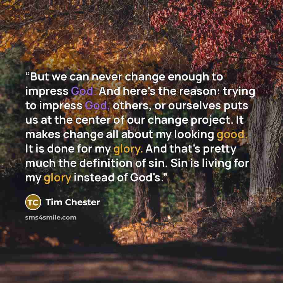 “But we can never change enough to impress God. And here's the reason: trying to impress God, others, or ourselves puts us at the center of our change project. It makes change all about my looking good. It is done for my glory. And that's pretty much the definition of sin. Sin is living for my…” quote by Tim Chester
