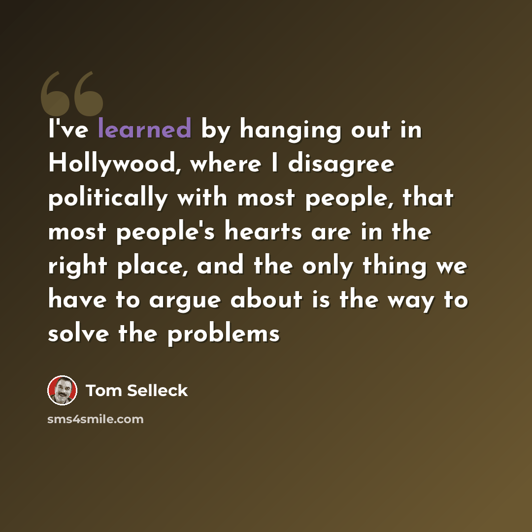 “I've learned by hanging out in Hollywood, where I disagree politically with most people, that most people's hearts are in the right place, and the only thing we have to argue about is the way to solve the problems” quote by Tom Selleck