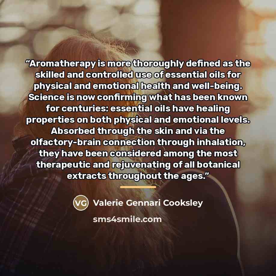 “Aromatherapy is more thoroughly defined as the skilled and controlled use of essential oils for physical and emotional health and well-being. Science is now confirming what has been known for centuries: essential oils have healing properties on both physical and emotional levels. Absorbed through…” quote by Valerie Gennari Cooksley