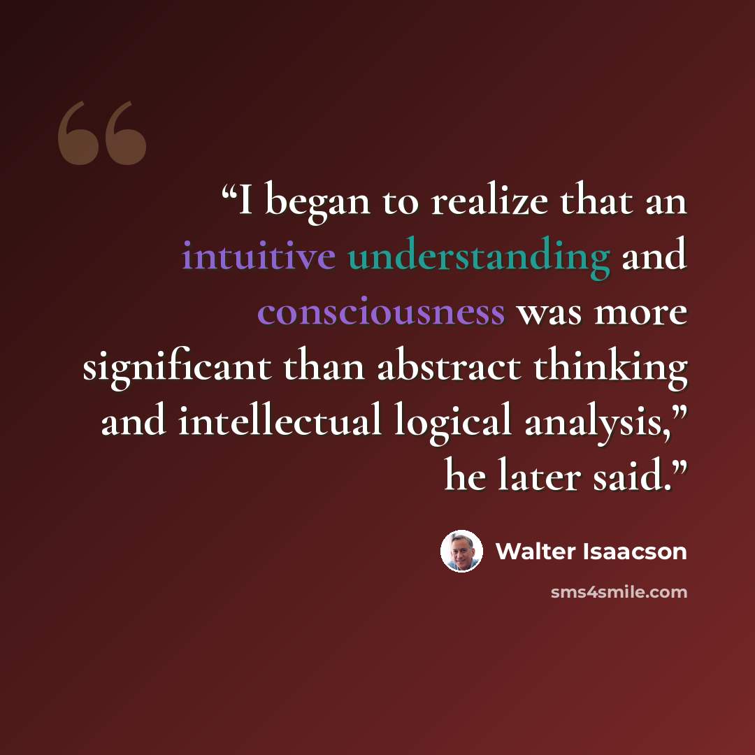 “I began to realize that an intuitive understanding and consciousness was more significant than abstract thinking and intellectual logical analysis,” he later said.” quote by Walter Isaacson