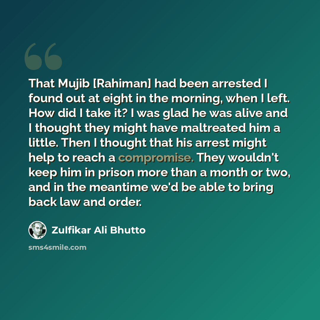 “That Mujib [Rahiman] had been arrested I found out at eight in the morning, when I left. How did I take it? I was glad he was alive and I thought they might have maltreated him a little. Then I thought that his arrest might help to reach a compromise. They wouldn't keep him in prison more than a…” quote by Zulfikar Ali Bhutto