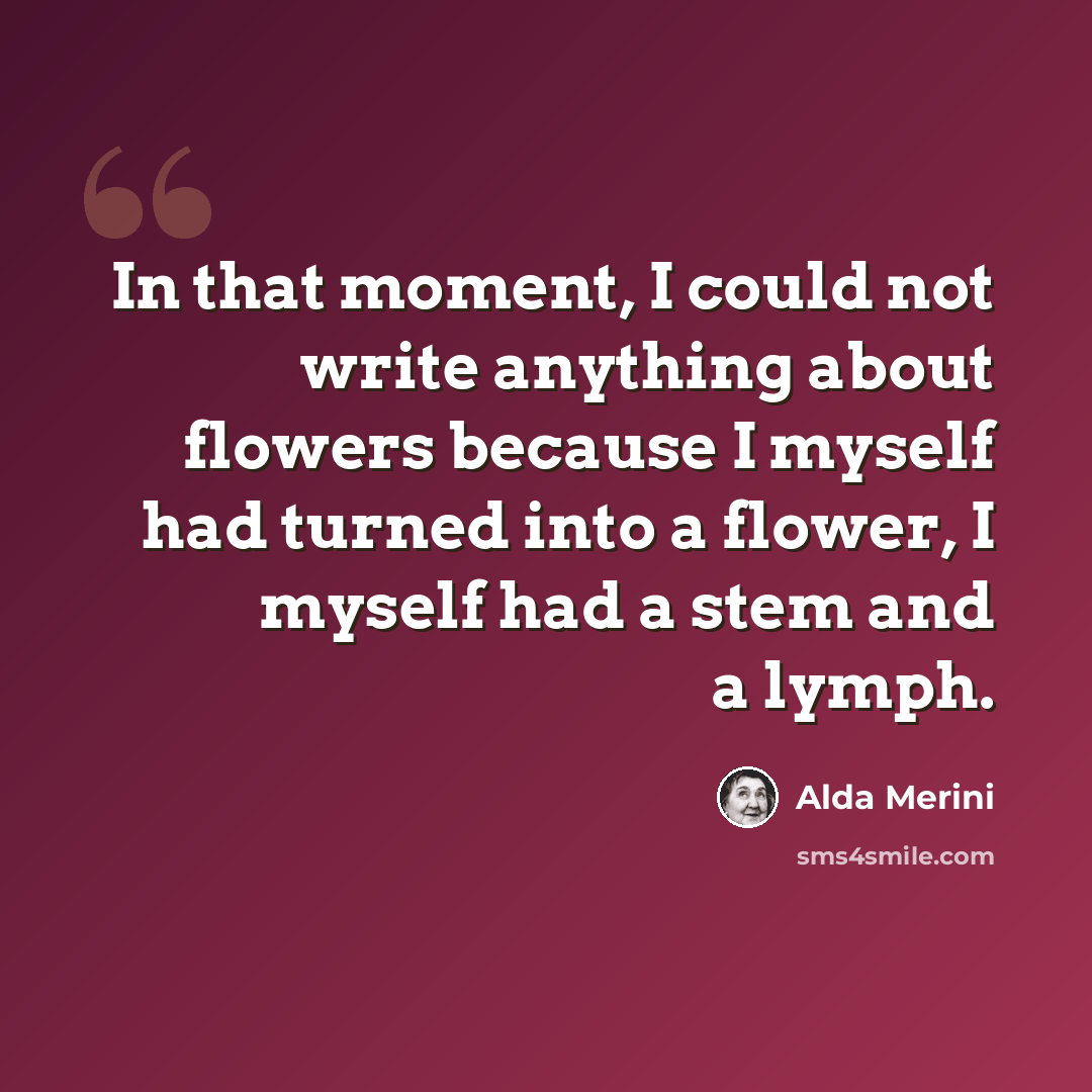 “In that moment, I could not write anything about flowers because I myself had turned into a flower, I myself had a stem and a lymph.” quote by Alda Merini